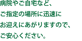 病院やご自宅など、ご指定の場所に迅速にお迎えにあがりますので、ご安心ください。