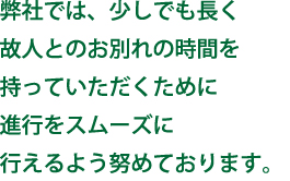 弊社では、少しでも長く故人とのお別れの時間を持っていただくために進行をスムーズに行えるよう努めております。