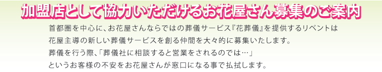加盟店として協力いただけるお花屋さん募集のご案内。首都圏を中心に、お花屋さんならではの葬儀サービス『花葬儀』を提供するリベントは花屋主導の新しい葬儀サービスを創る仲間を大々的に募集いたします。
