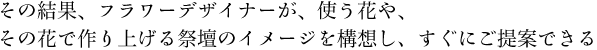 その結果、フラワーデザイナーが、使う花や、その花で作り上げる祭壇のイメージを構想し、すぐにご提案できる