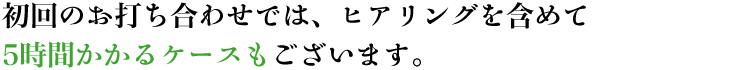 初回のお打ち合わせでは、ヒアリングを含めて5時間かかるケースもございます。