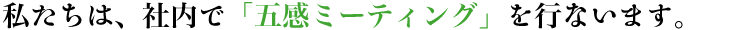 私たちは、社内で「五感ミーティング」を行います。