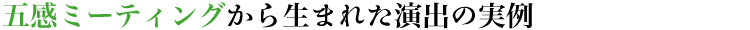 五感ミーティングから生まれた演出の実例