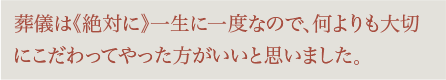 葬儀は絶対に一生に一度なので、何よりも大切にこだわってやった方がいいと思いました。