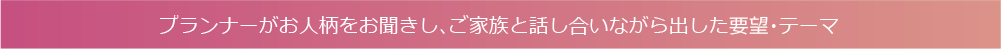プランナーがお人柄をお聞きし、ご家族と話し合いながら出した要望・テーマ
