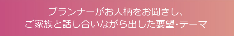 プランナーがお人柄をお聞きし、ご家族と話し合いながら出した要望・テーマ