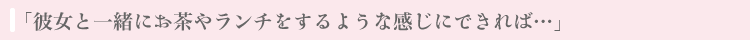 「彼女と一緒にお茶やランチをするような感じにできれば」