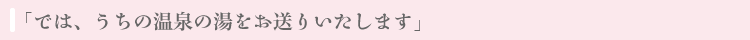 「では、うちの温泉の湯をお送りいたします」