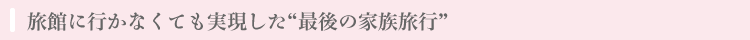 旅館に行かなくても実現した「最後の家族旅行」